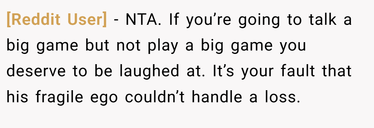 [Reddit User] - NTA. If you’re going to talk a big game but not play a big game you deserve to be laughed at. It’s your fault that his fragile ego couldn’t handle a loss.