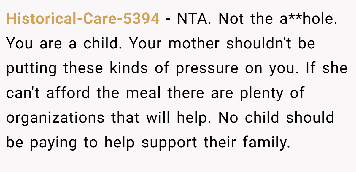 Historical-Care-5394 − NTA. Not the a**hole. You are a child. Your mother shouldn't be putting these kinds of pressure on you. If she can't afford the meal there are plenty of organizations that will help. No child should be paying to help support their family.