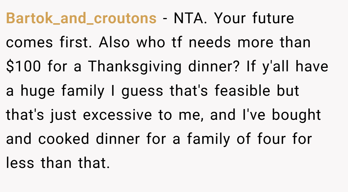 Bartok_and_croutons − NTA. Your future comes first. Also who tf needs more than $100 for a Thanksgiving dinner? If y'all have a huge family I guess that's feasible but that's just excessive to me, and I've bought and cooked dinner for a family of four for less than that.
