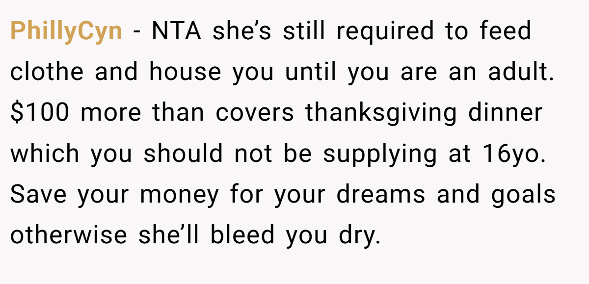 PhillyCyn − NTA she’s still required to feed clothe and house you until you are an adult. $100 more than covers thanksgiving dinner which you should not be supplying at 16yo. Save your money for your dreams and goals otherwise she’ll bleed you dry.
