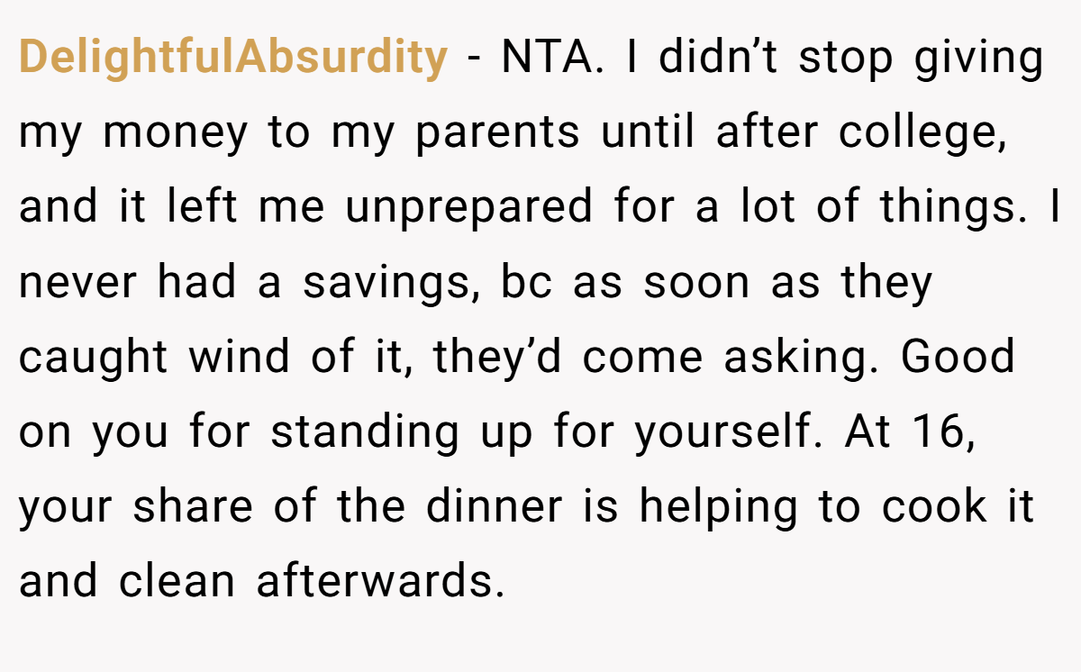 DelightfulAbsurdity − NTA. I didn’t stop giving my money to my parents until after college, and it left me unprepared for a lot of things. I never had a savings, bc as soon as they caught wind of it, they’d come asking. Good on you for standing up for yourself. At 16, your share of the dinner is helping to cook it and clean afterwards.