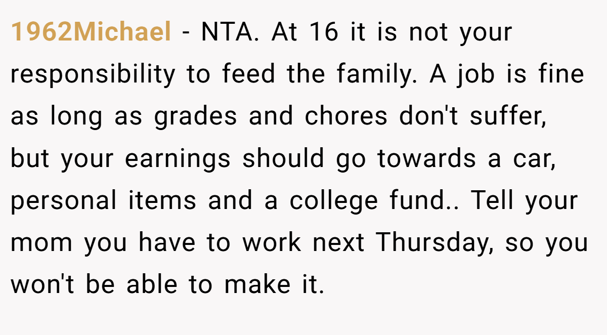 1962Michael − NTA. At 16 it is not your responsibility to feed the family. A job is fine as long as grades and chores don't suffer, but your earnings should go towards a car, personal items and a college fund.. Tell your mom you have to work next Thursday, so you won't be able to make it.