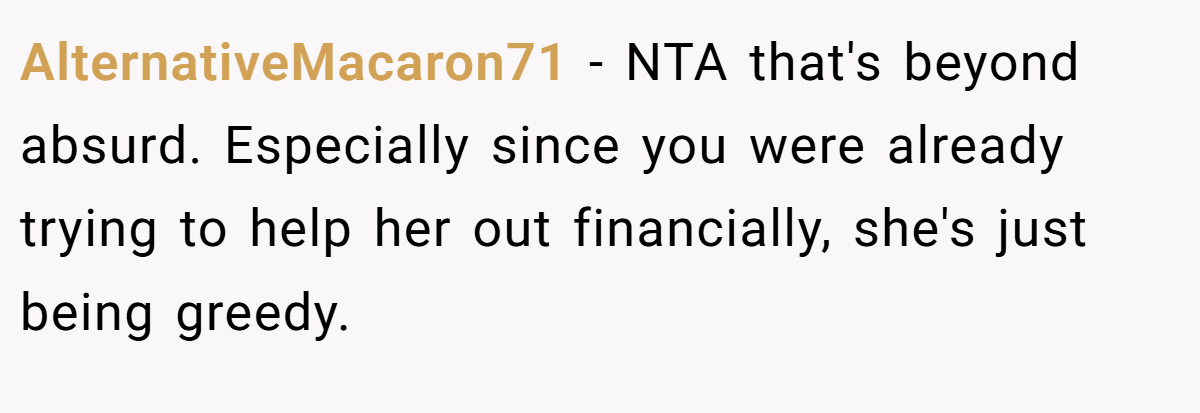 AlternativeMacaron71 − NTA that's beyond absurd. Especially since you were already trying to help her out financially, she's just being greedy.