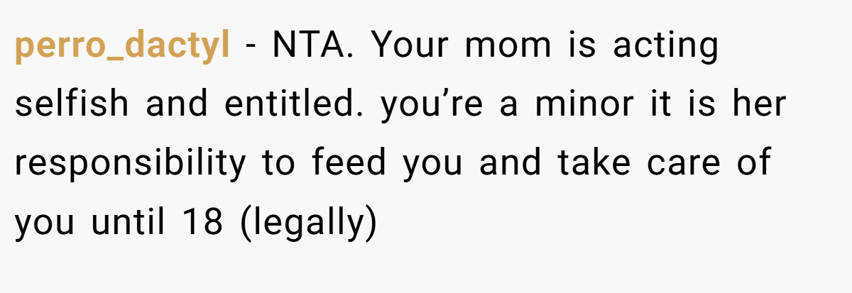 perro_dactyl − NTA. Your mom is acting selfish and entitled. you’re a minor it is her responsibility to feed you and take care of you until 18 (legally)