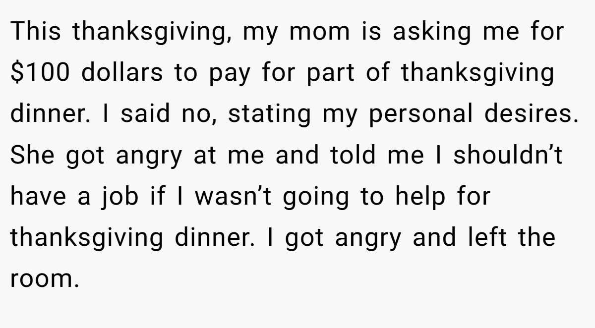 This thanksgiving, my mom is asking me for $100 dollars to pay for part of thanksgiving dinner. I said no, stating my personal desires. She got angry at me and told me I shouldn’t have a job if I wasn’t going to help for thanksgiving dinner. I got angry and left the room.