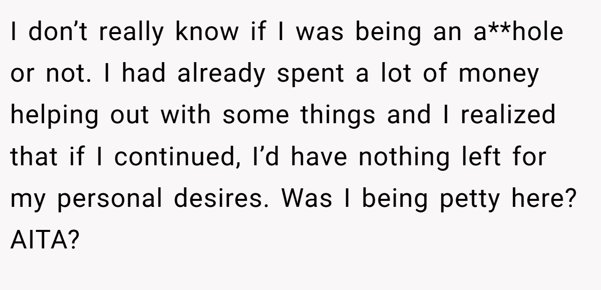 I don’t really know if I was being an a**hole or not. I had already spent a lot of money helping out with some things and I realized that if I continued, I’d have nothing left for my personal desires. Was I being petty here? AITA?