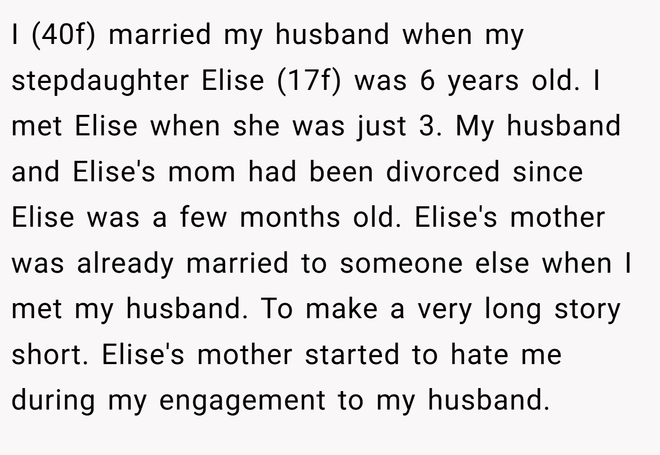 I (40f) married my husband when my stepdaughter Elise (17f) was 6 years old. I met Elise when she was just 3. My husband and Elise's mom had been divorced since Elise was a few months old. Elise's mother was already married to someone else when I met my husband. To make a very long story short. Elise's mother started to hate me during my engagement to my husband.