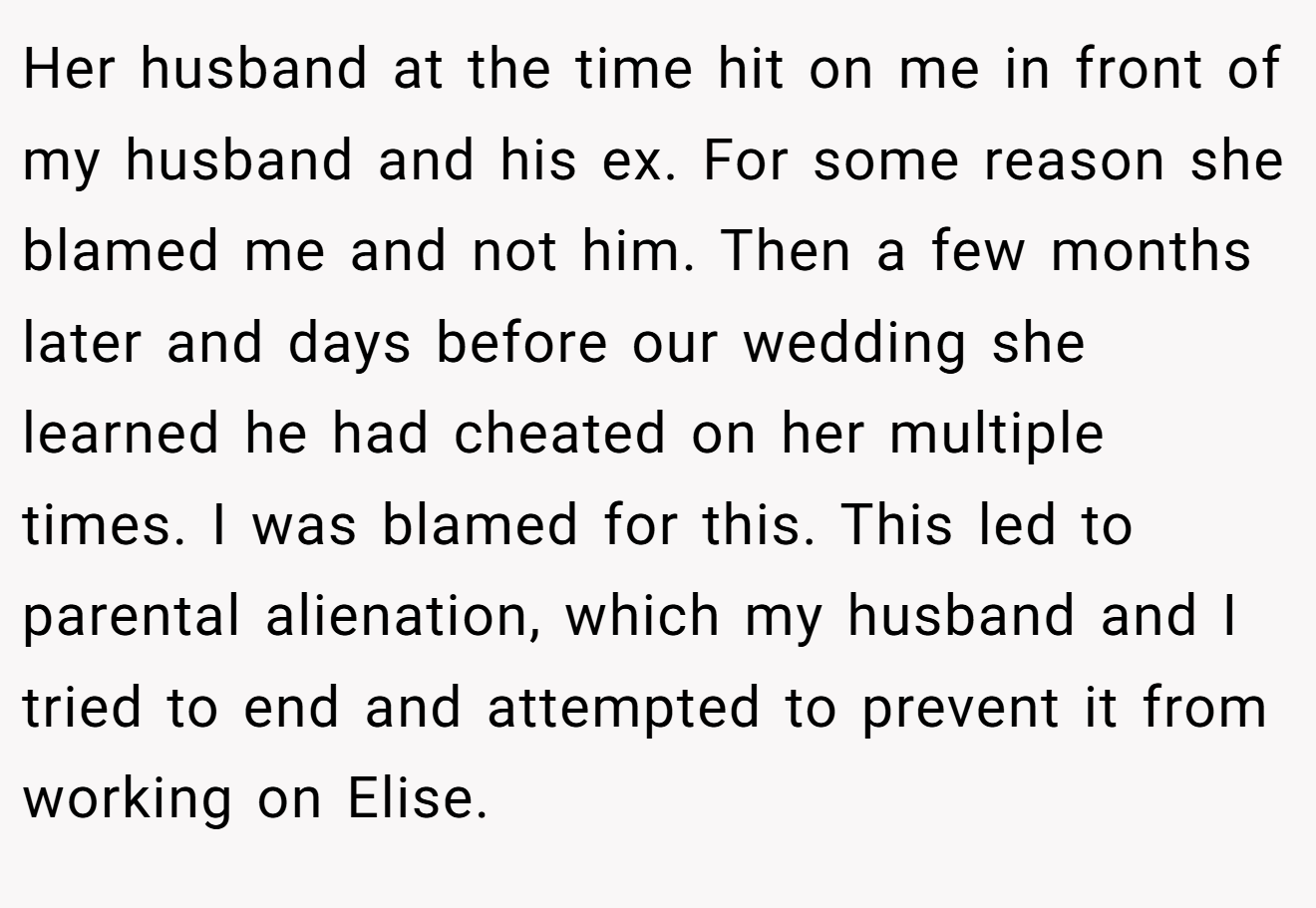 Her husband at the time hit on me in front of my husband and his ex. For some reason she blamed me and not him. Then a few months later and days before our wedding she learned he had cheated on her multiple times. I was blamed for this. This led to parental alienation, which my husband and I tried to end and attempted to prevent it from working on Elise.