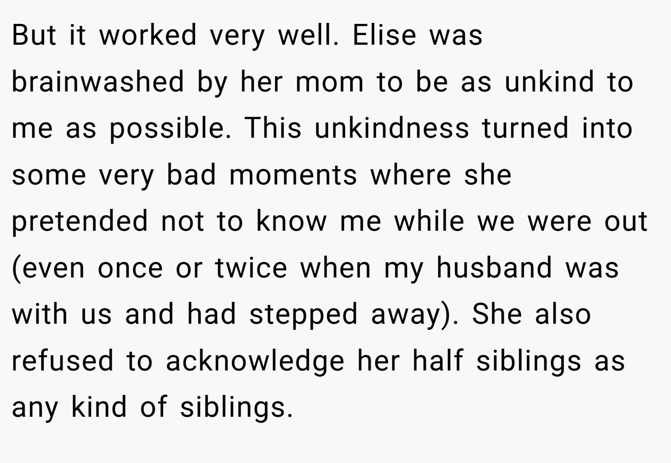 But it worked very well. Elise was brainwashed by her mom to be as unkind to me as possible. This unkindness turned into some very bad moments where she pretended not to know me while we were out (even once or twice when my husband was with us and had stepped away). She also refused to acknowledge her half siblings as any kind of siblings.