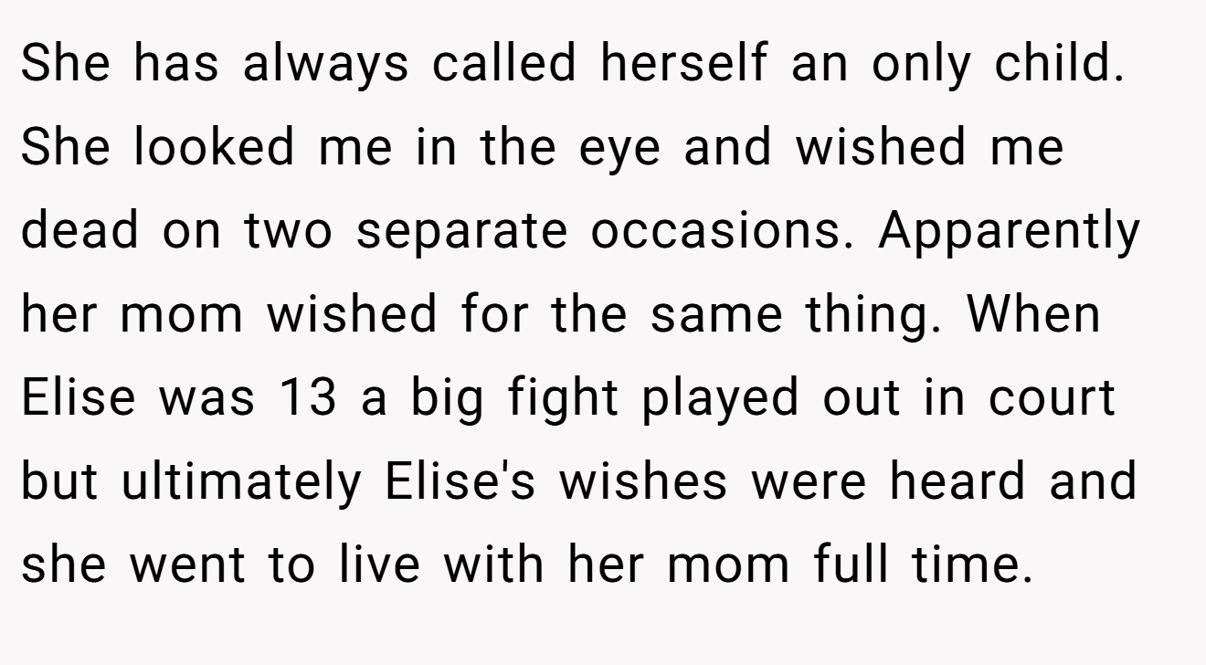 She has always called herself an only child. She looked me in the eye and wished me dead on two separate occasions. Apparently her mom wished for the same thing. When Elise was 13 a big fight played out in court but ultimately Elise's wishes were heard and she went to live with her mom full time.