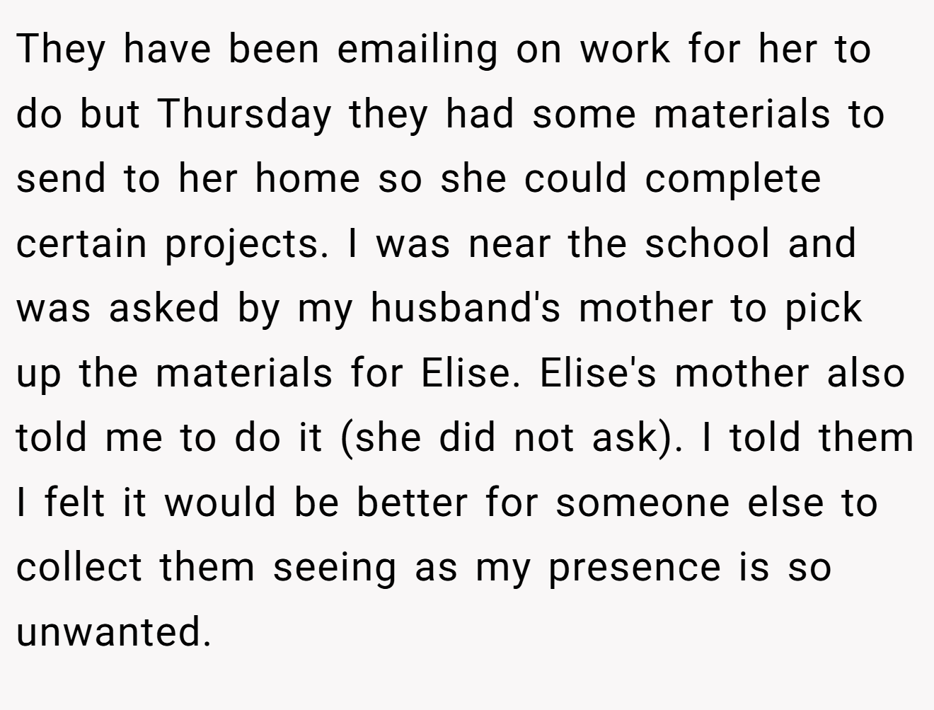 They have been emailing on work for her to do but Thursday they had some materials to send to her home so she could complete certain projects. I was near the school and was asked by my husband's mother to pick up the materials for Elise. Elise's mother also told me to do it (she did not ask). I told them I felt it would be better for someone else to collect them seeing as my presence is so unwanted.