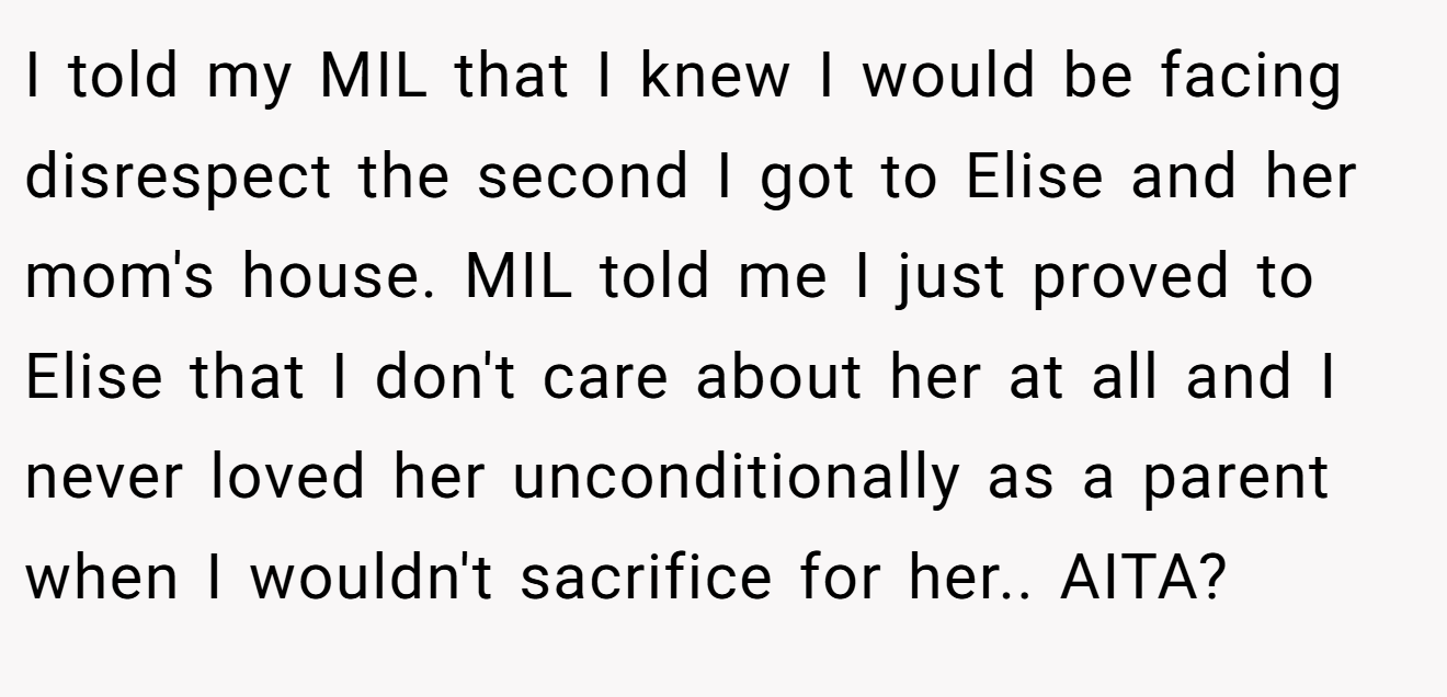 I told my MIL that I knew I would be facing disrespect the second I got to Elise and her mom's house. MIL told me I just proved to Elise that I don't care about her at all and I never loved her unconditionally as a parent when I wouldn't sacrifice for her.. AITA?