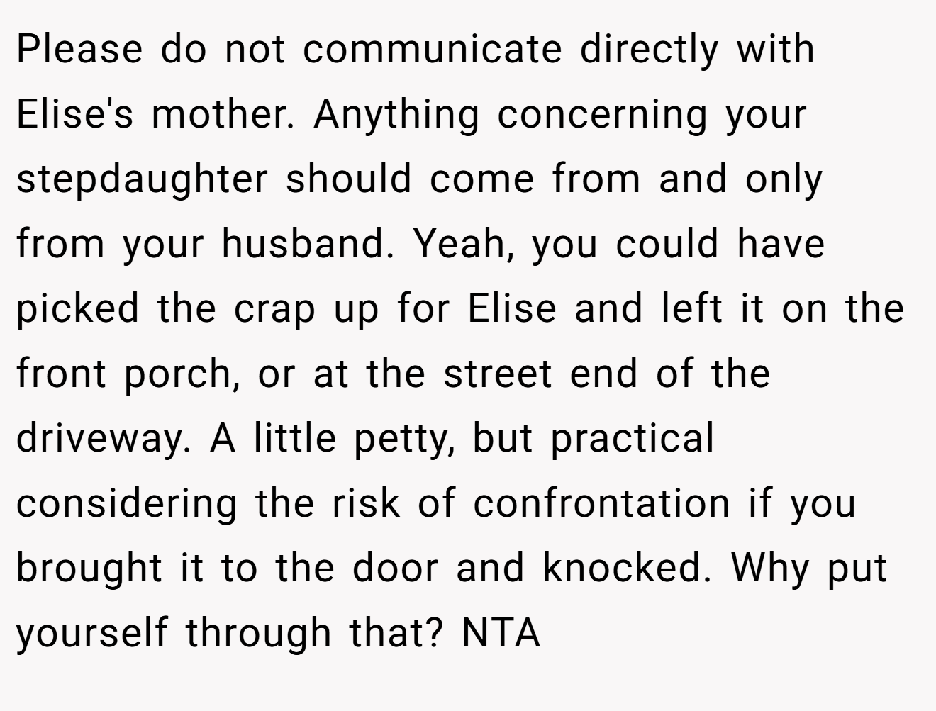 Please do not communicate directly with Elise's mother. Anything concerning your stepdaughter should come from and only from your husband. Yeah, you could have picked the crap up for Elise and left it on the front porch, or at the street end of the driveway. A little petty, but practical considering the risk of confrontation if you brought it to the door and knocked. Why put yourself through that? NTA