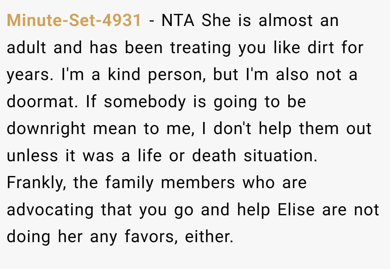 Minute-Set-4931 - NTA She is almost an adult and has been treating you like dirt for years. I'm a kind person, but I'm also not a doormat. If somebody is going to be downright mean to me, I don't help them out unless it was a life or death situation. Frankly, the family members who are advocating that you go and help Elise are not doing her any favors, either.