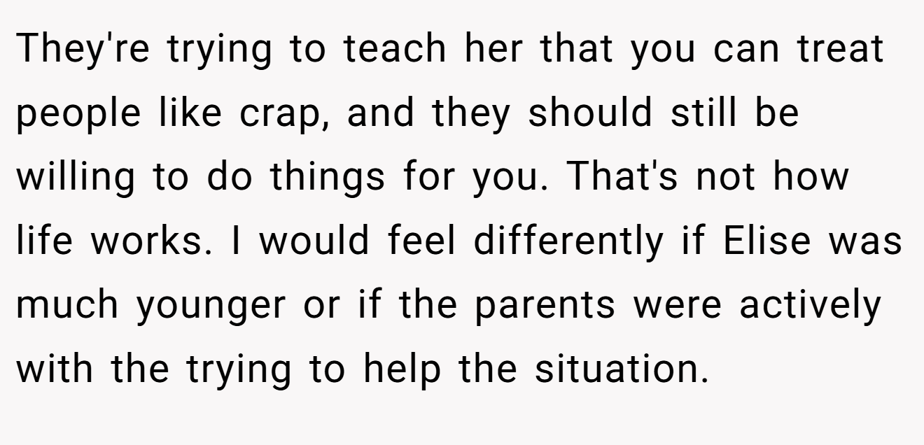 They're trying to teach her that you can treat people like crap, and they should still be willing to do things for you. That's not how life works. I would feel differently if Elise was much younger or if the parents were actively with the trying to help the situation.