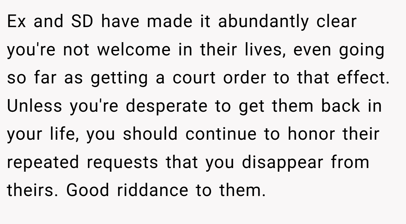 Ex and SD have made it abundantly clear you're not welcome in their lives, even going so far as getting a court order to that effect. Unless you're desperate to get them back in your life, you should continue to honor their repeated requests that you disappear from theirs. Good riddance to them.