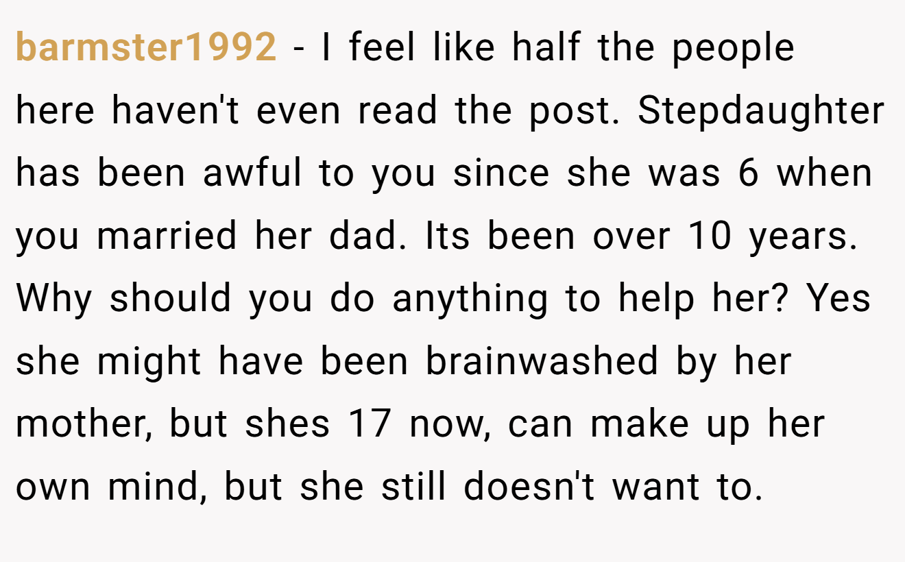 barmster1992 - I feel like half the people here haven't even read the post. Stepdaughter has been awful to you since she was 6 when you married her dad. Its been over 10 years. Why should you do anything to help her? Yes she might have been brainwashed by her mother, but shes 17 now, can make up her own mind, but she still doesn't want to.