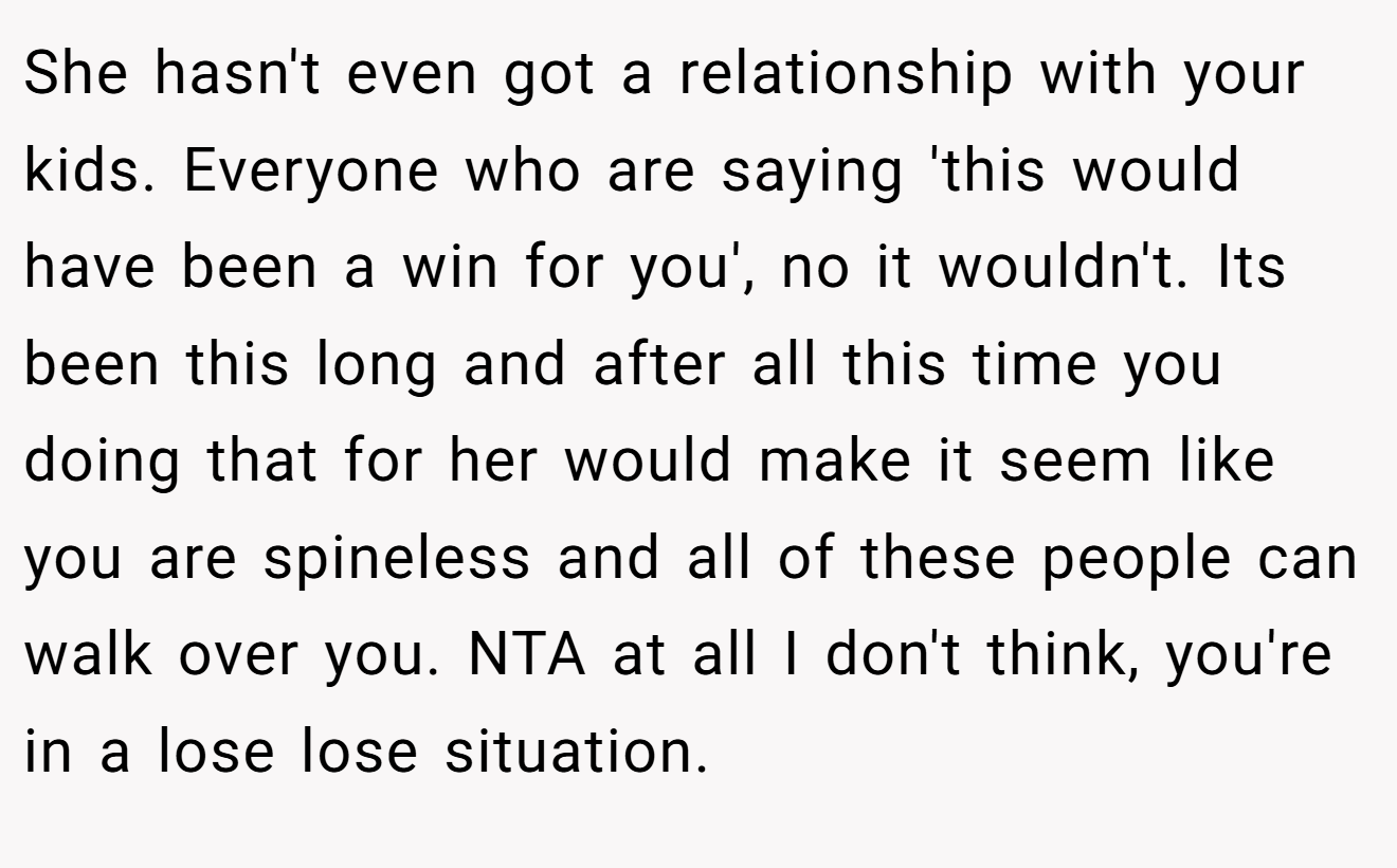 She hasn't even got a relationship with your kids. Everyone who are saying 'this would have been a win for you', no it wouldn't. Its been this long and after all this time you doing that for her would make it seem like you are spineless and all of these people can walk over you. NTA at all I don't think, you're in a lose lose situation.