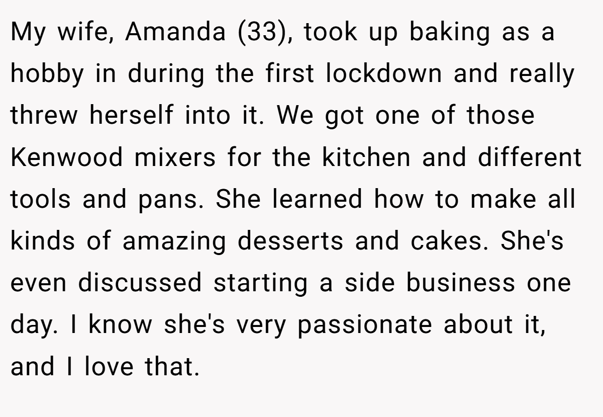 My wife, Amanda (33), took up baking as a hobby in during the first lockdown and really threw herself into it. We got one of those Kenwood mixers for the kitchen and different tools and pans. She learned how to make all kinds of amazing desserts and cakes. She's even discussed starting a side business one day. I know she's very passionate about it, and I love that.