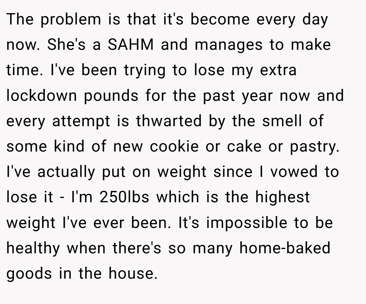 The problem is that it's become every day now. She's a SAHM and manages to make time. I've been trying to lose my extra lockdown pounds for the past year now and every attempt is thwarted by the smell of some kind of new cookie or cake or pastry. I've actually put on weight since I vowed to lose it - I'm 250lbs which is the highest weight I've ever been. It's impossible to be healthy when there's so many home-baked goods in the house.