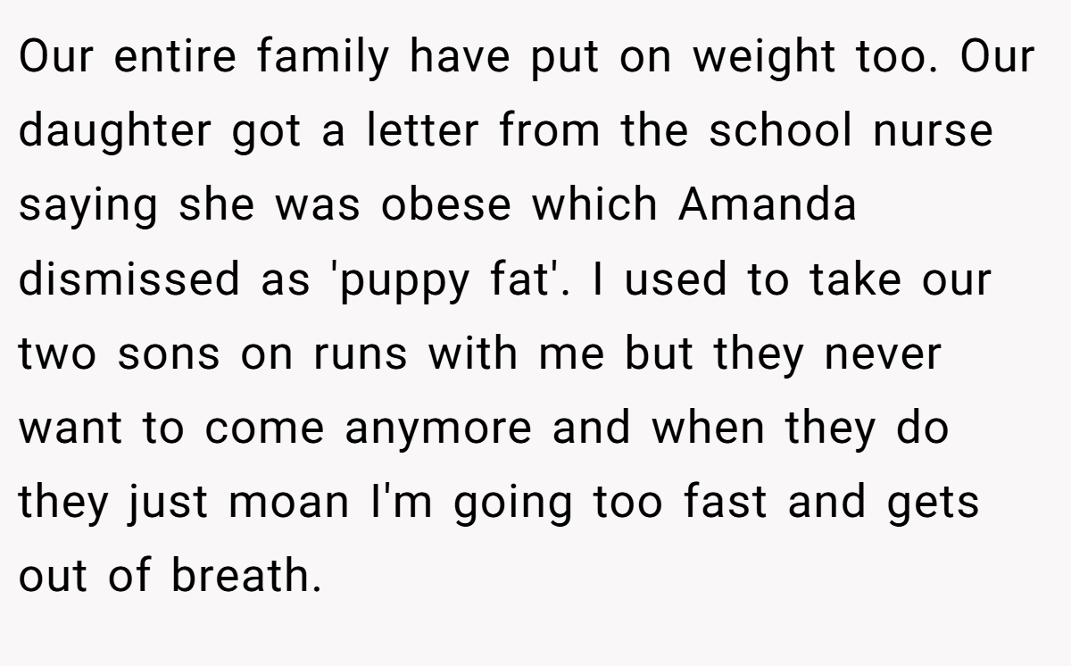 Our entire family have put on weight too. Our daughter got a letter from the school nurse saying she was obese which Amanda dismissed as 'puppy fat'. I used to take our two sons on runs with me but they never want to come anymore and when they do they just moan I'm going too fast and gets out of breath.