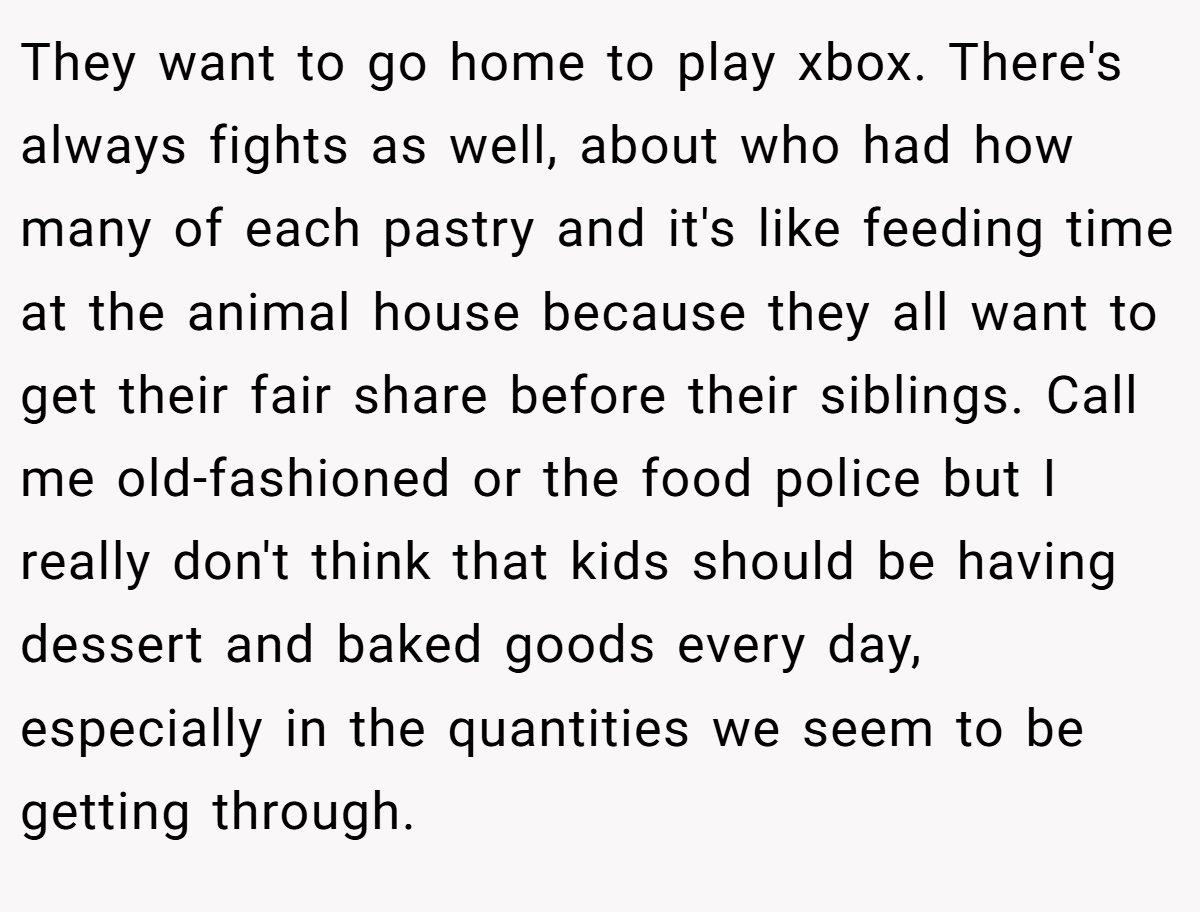 They want to go home to play xbox. There's always fights as well, about who had how many of each pastry and it's like feeding time at the animal house because they all want to get their fair share before their siblings. Call me old-fashioned or the food police but I really don't think that kids should be having dessert and baked goods every day, especially in the quantities we seem to be getting through.