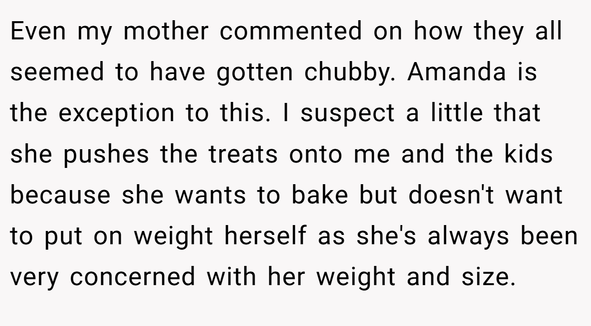 Even my mother commented on how they all seemed to have gotten chubby. Amanda is the exception to this. I suspect a little that she pushes the treats onto me and the kids because she wants to bake but doesn't want to put on weight herself as she's always been very concerned with her weight and size.