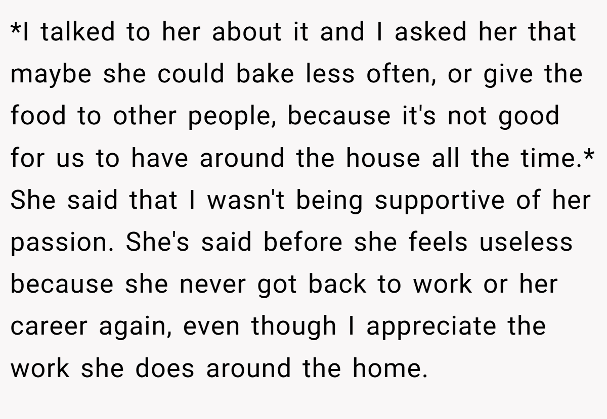 *I talked to her about it and I asked her that maybe she could bake less often, or give the food to other people, because it's not good for us to have around the house all the time.* She said that I wasn't being supportive of her passion. She's said before she feels useless because she never got back to work or her career again, even though I appreciate the work she does around the home.