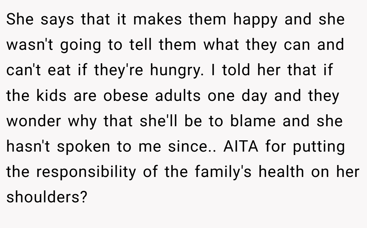 She says that it makes them happy and she wasn't going to tell them what they can and can't eat if they're hungry. I told her that if the kids are obese adults one day and they wonder why that she'll be to blame and she hasn't spoken to me since.. AITA for putting the responsibility of the family's health on her shoulders?