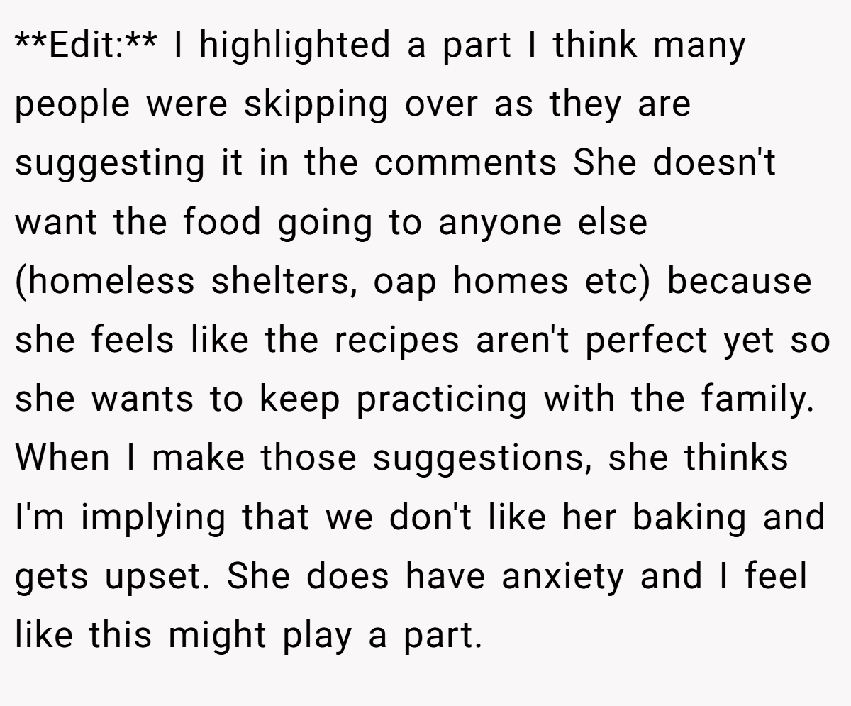 **Edit:** I highlighted a part I think many people were skipping over as they are suggesting it in the comments She doesn't want the food going to anyone else (homeless shelters, oap homes etc) because she feels like the recipes aren't perfect yet so she wants to keep practicing with the family. When I make those suggestions, she thinks I'm implying that we don't like her baking and gets upset. She does have anxiety and I feel like this might play a part.