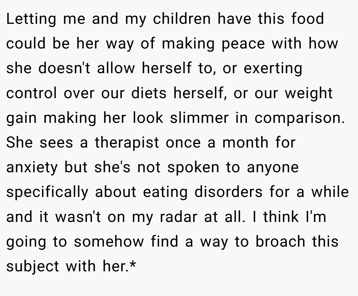 Letting me and my children have this food could be her way of making peace with how she doesn't allow herself to, or exerting control over our diets herself, or our weight gain making her look slimmer in comparison. She sees a therapist once a month for anxiety but she's not spoken to anyone specifically about eating disorders for a while and it wasn't on my radar at all. I think I'm going to somehow find a way to broach this subject with her.*