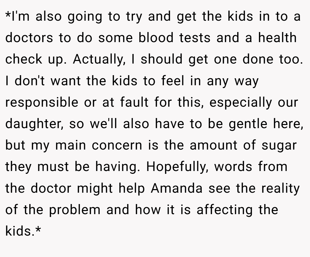 *I'm also going to try and get the kids in to a doctors to do some blood tests and a health check up. Actually, I should get one done too. I don't want the kids to feel in any way responsible or at fault for this, especially our daughter, so we'll also have to be gentle here, but my main concern is the amount of sugar they must be having. Hopefully, words from the doctor might help Amanda see the reality of the problem and how it is affecting the kids.*