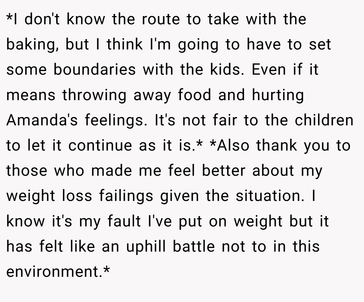*I don't know the route to take with the baking, but I think I'm going to have to set some boundaries with the kids. Even if it means throwing away food and hurting Amanda's feelings. It's not fair to the children to let it continue as it is.* *Also thank you to those who made me feel better about my weight loss failings given the situation. I know it's my fault I've put on weight but it has felt like an uphill battle not to in this environment.*