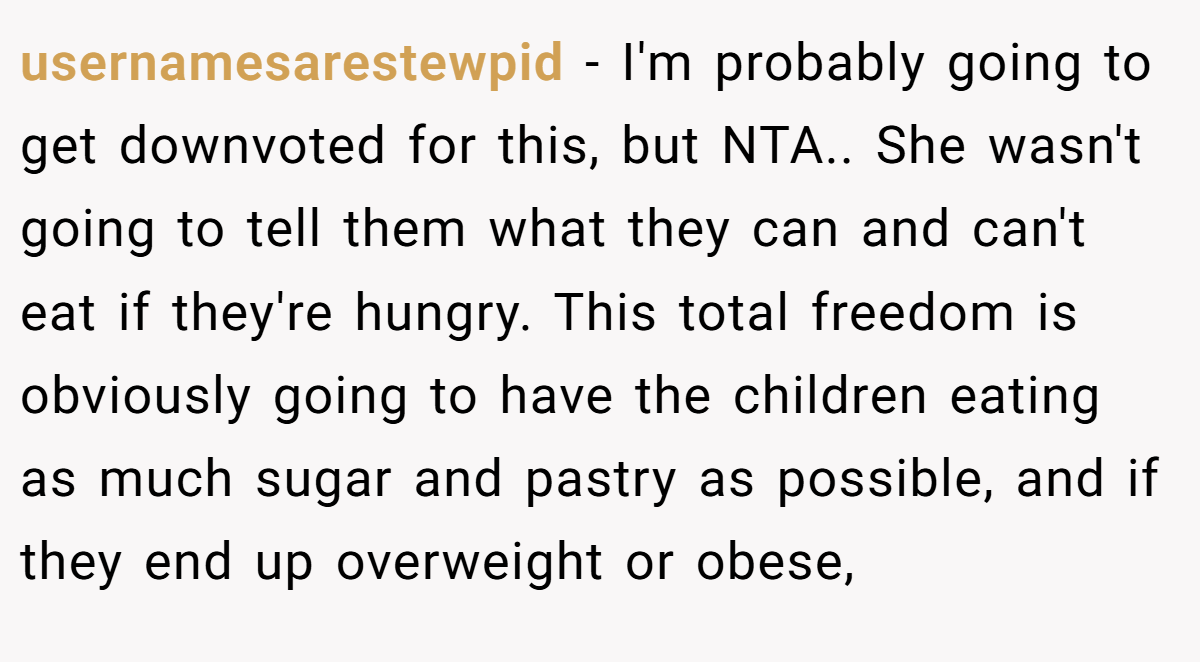 usernamesarestewpid − I'm probably going to get downvoted for this, but NTA.. She wasn't going to tell them what they can and can't eat if they're hungry. This total freedom is obviously going to have the children eating as much sugar and pastry as possible, and if they end up overweight or obese,