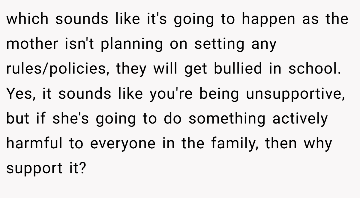 which sounds like it's going to happen as the mother isn't planning on setting any rules/policies, they will get bullied in school. Yes, it sounds like you're being unsupportive, but if she's going to do something actively harmful to everyone in the family, then why support it?