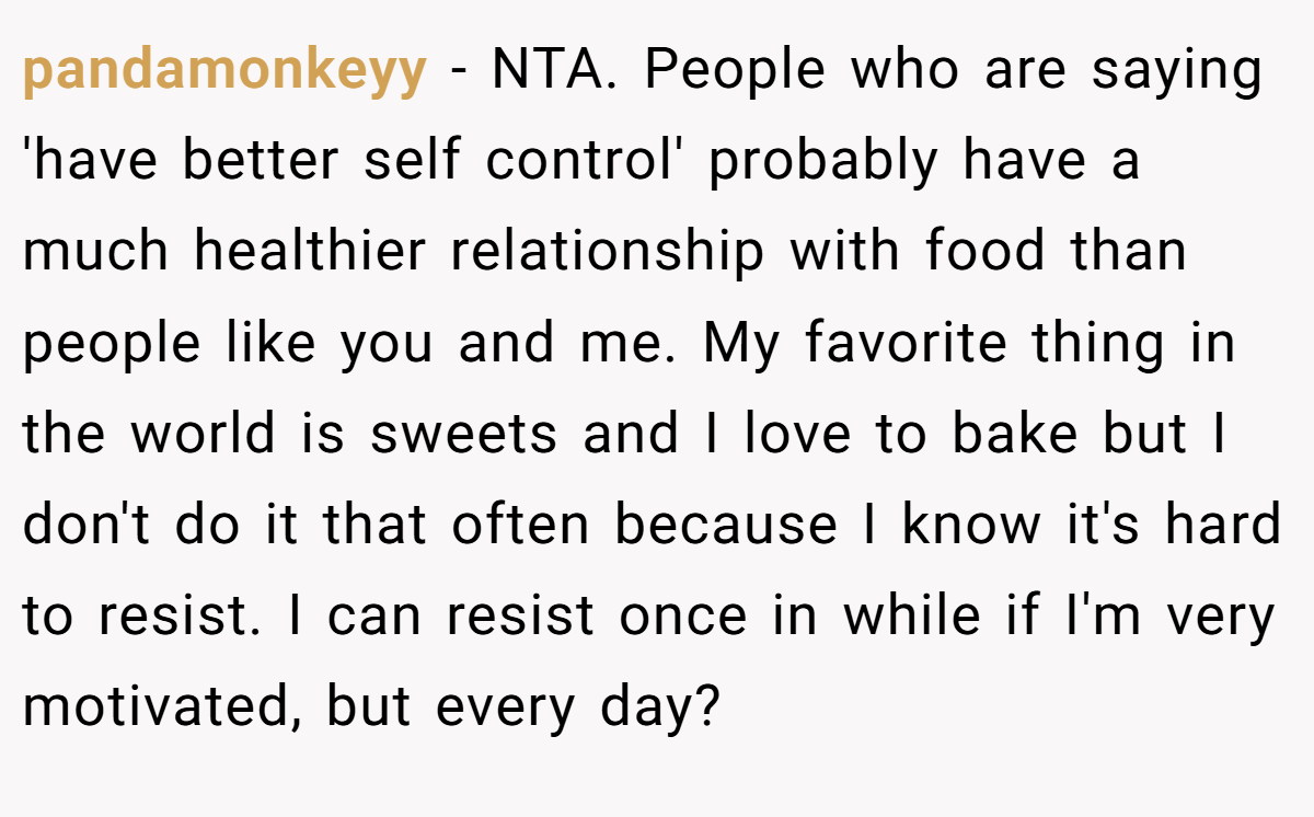 pandamonkeyy − NTA. People who are saying 'have better self control' probably have a much healthier relationship with food than people like you and me. My favorite thing in the world is sweets and I love to bake but I don't do it that often because I know it's hard to resist. I can resist once in while if I'm very motivated, but every day?