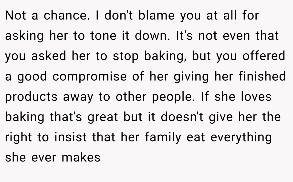 Not a chance. I don't blame you at all for asking her to tone it down. It's not even that you asked her to stop baking, but you offered a good compromise of her giving her finished products away to other people. If she loves baking that's great but it doesn't give her the right to insist that her family eat everything she ever makes