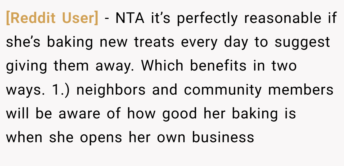 [Reddit User] − NTA it’s perfectly reasonable if she’s baking new treats every day to suggest giving them away. Which benefits in two ways. 1.) neighbors and community members will be aware of how good her baking is when she opens her own business