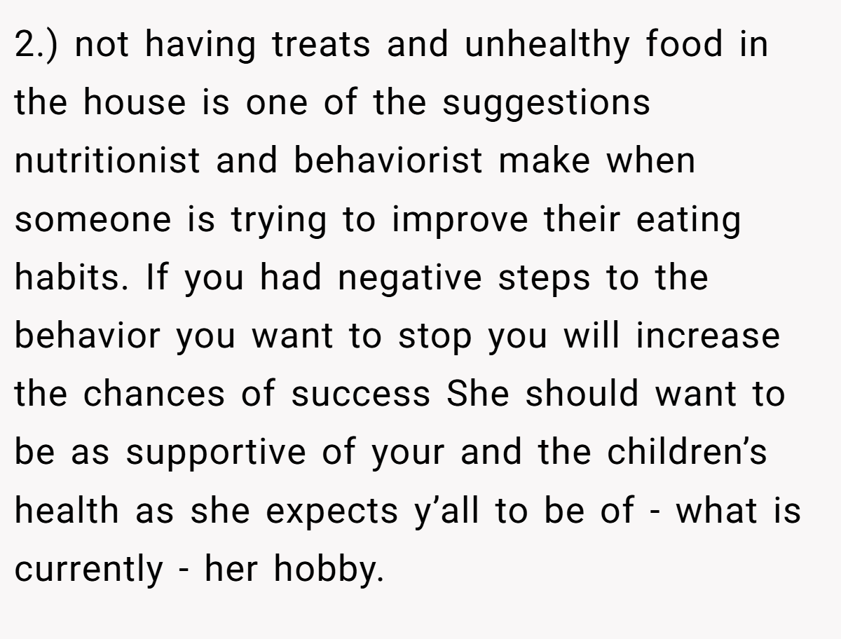 2.) not having treats and unhealthy food in the house is one of the suggestions nutritionist and behaviorist make when someone is trying to improve their eating habits. If you had negative steps to the behavior you want to stop you will increase the chances of success She should want to be as supportive of your and the children’s health as she expects y’all to be of - what is currently - her hobby.