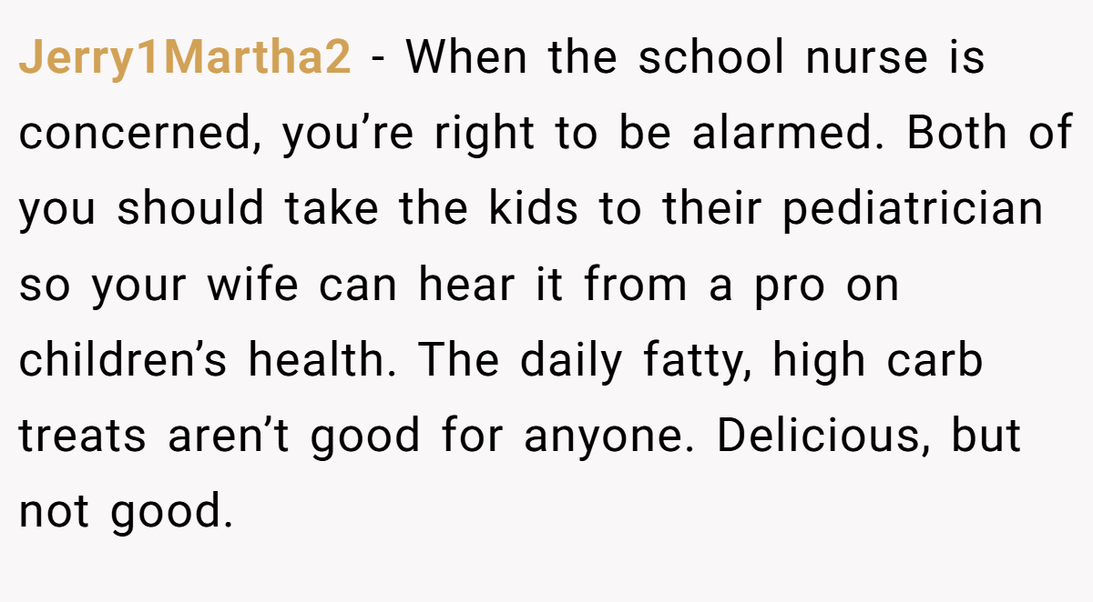Jerry1Martha2 − When the school nurse is concerned, you’re right to be alarmed. Both of you should take the kids to their pediatrician so your wife can hear it from a pro on children’s health. The daily fatty, high carb treats aren’t good for anyone. Delicious, but not good.