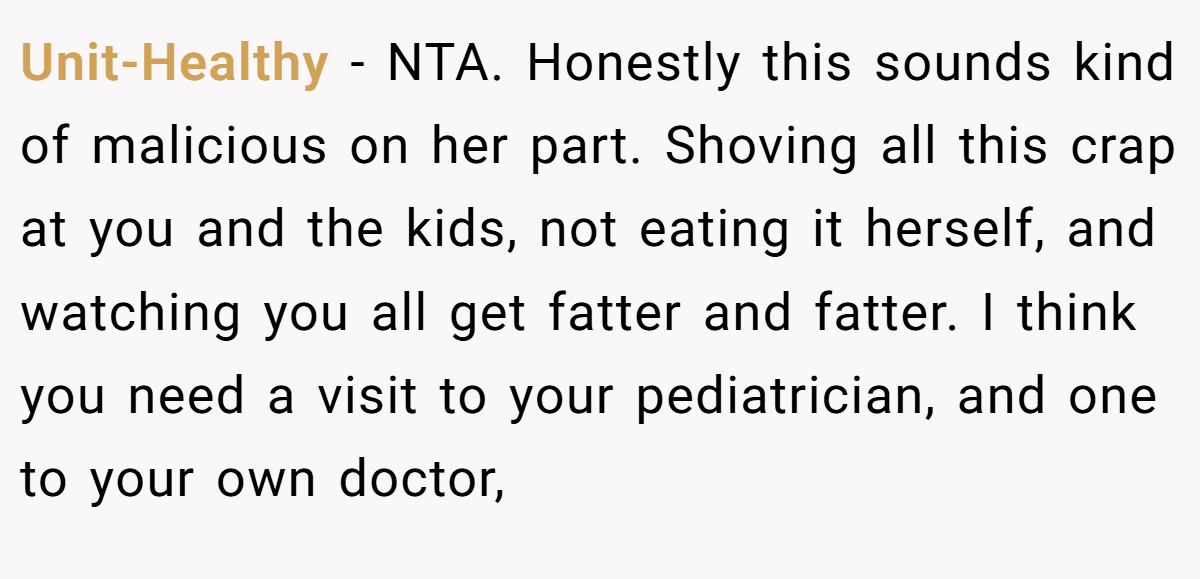 Unit-Healthy − NTA. Honestly this sounds kind of malicious on her part. Shoving all this crap at you and the kids, not eating it herself, and watching you all get fatter and fatter. I think you need a visit to your pediatrician, and one to your own doctor,