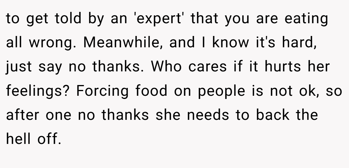 to get told by an 'expert' that you are eating all wrong. Meanwhile, and I know it's hard, just say no thanks. Who cares if it hurts her feelings? Forcing food on people is not ok, so after one no thanks she needs to back the hell off.