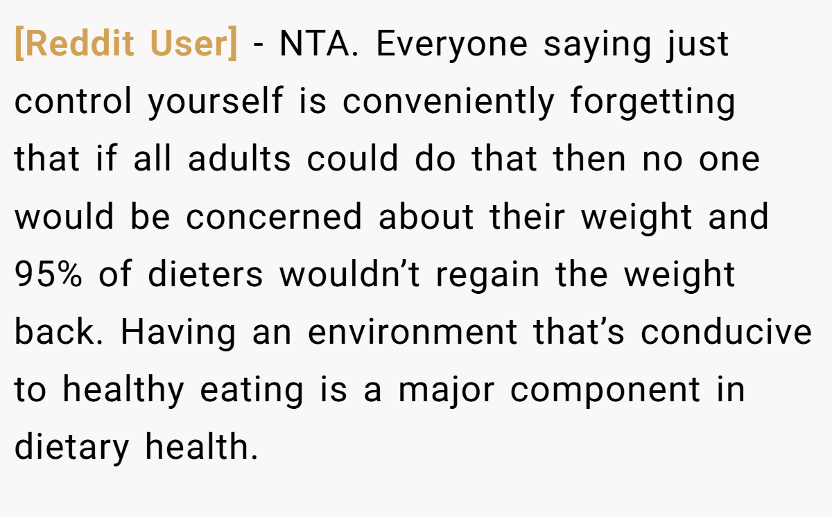 [Reddit User] − NTA. Everyone saying just control yourself is conveniently forgetting that if all adults could do that then no one would be concerned about their weight and 95% of dieters wouldn’t regain the weight back. Having an environment that’s conducive to healthy eating is a major component in dietary health.