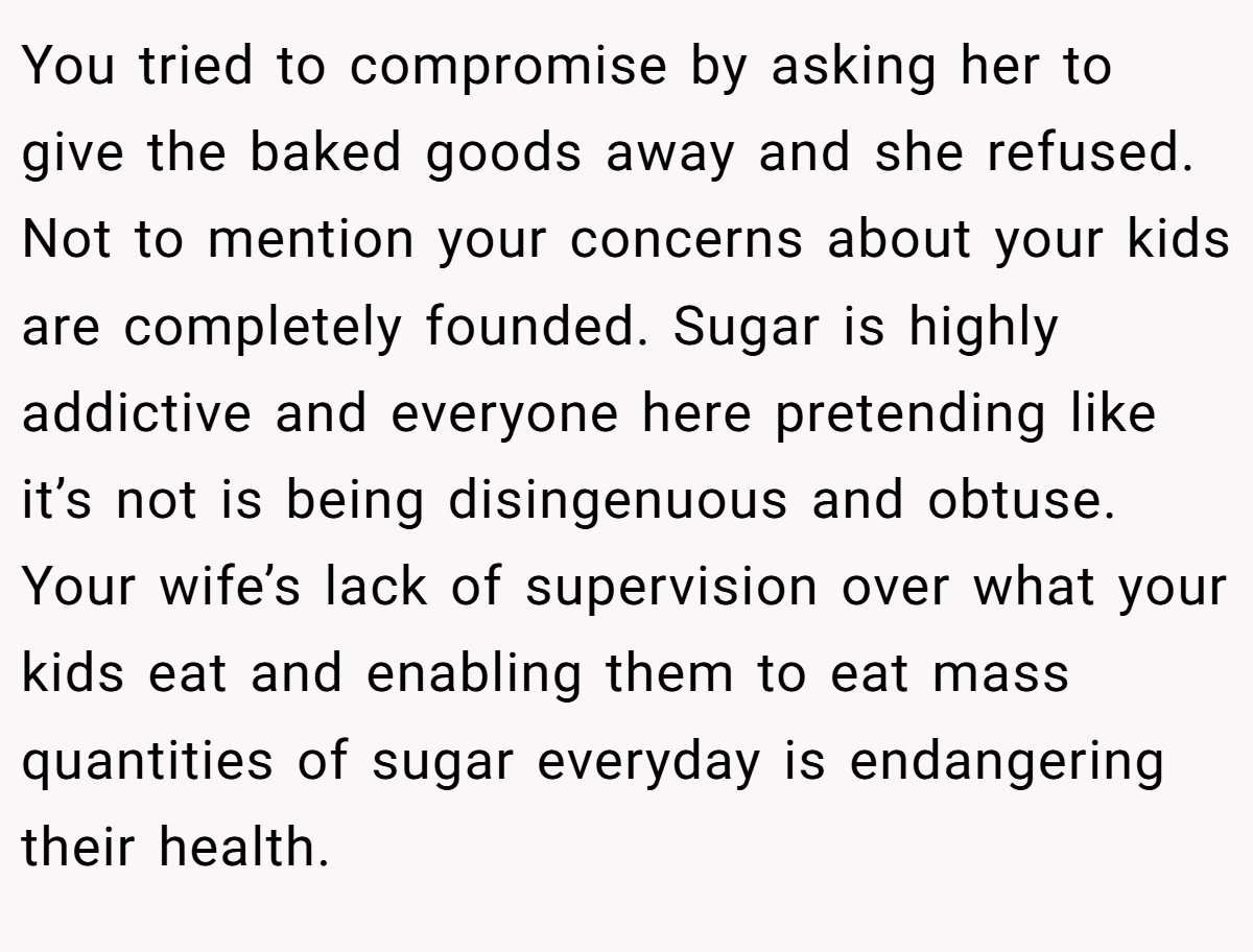 You tried to compromise by asking her to give the baked goods away and she refused. Not to mention your concerns about your kids are completely founded. Sugar is highly addictive and everyone here pretending like it’s not is being disingenuous and obtuse. Your wife’s lack of supervision over what your kids eat and enabling them to eat mass quantities of sugar everyday is endangering their health.