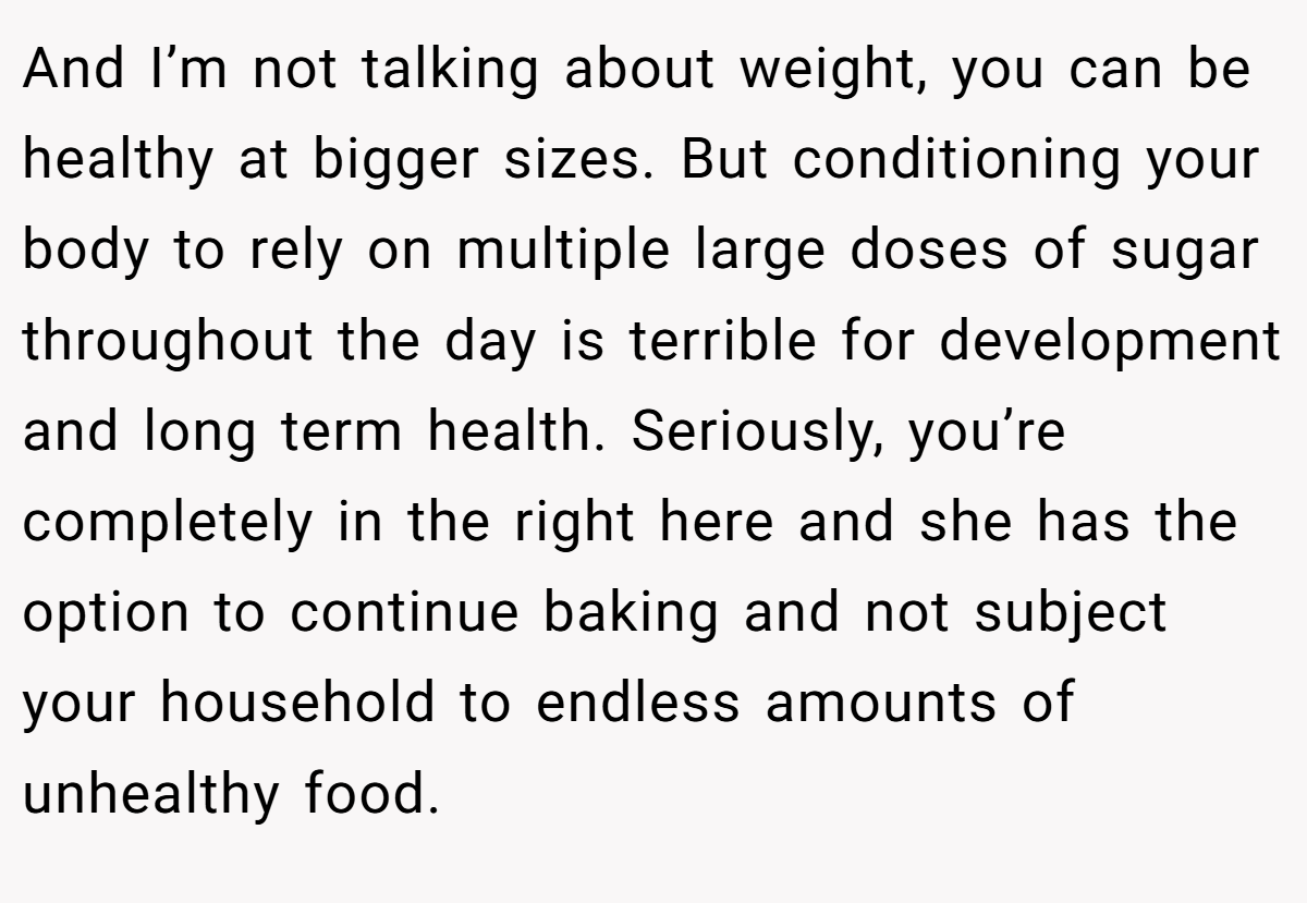 And I’m not talking about weight, you can be healthy at bigger sizes. But conditioning your body to rely on multiple large doses of sugar throughout the day is terrible for development and long term health. Seriously, you’re completely in the right here and she has the option to continue baking and not subject your household to endless amounts of unhealthy food.