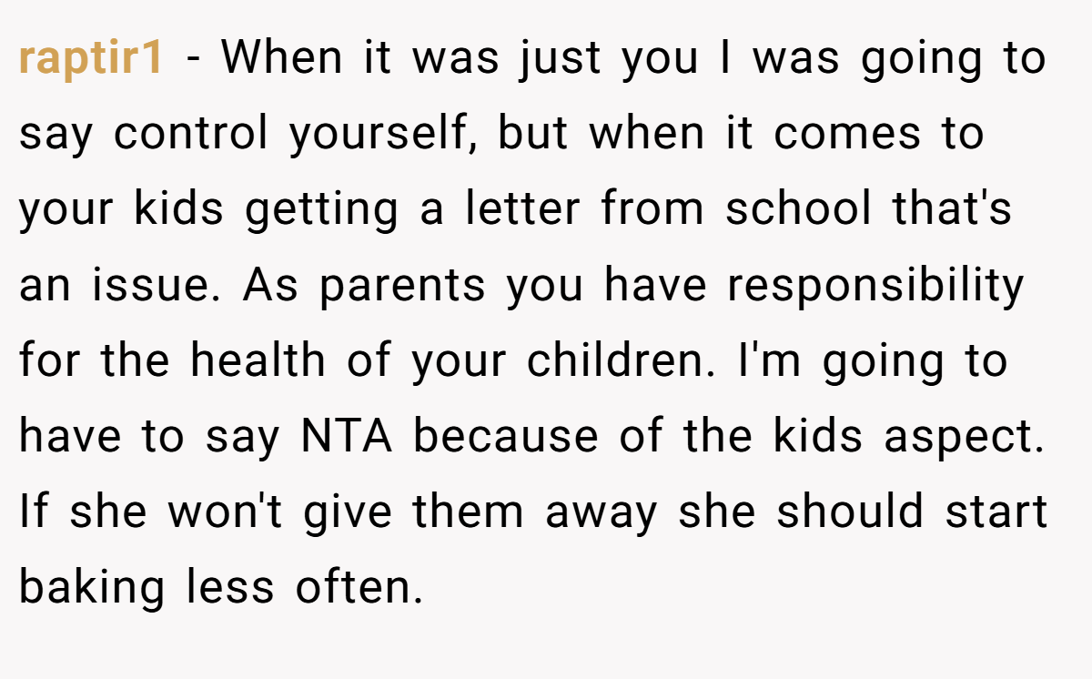 raptir1 − When it was just you I was going to say control yourself, but when it comes to your kids getting a letter from school that's an issue. As parents you have responsibility for the health of your children. I'm going to have to say NTA because of the kids aspect. If she won't give them away she should start baking less often.