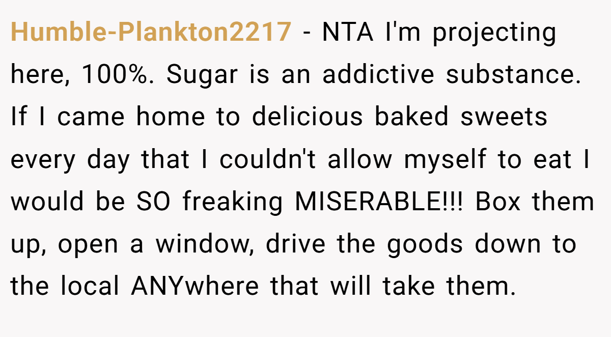 Humble-Plankton2217 − NTA I'm projecting here, 100%. Sugar is an addictive substance. If I came home to delicious baked sweets every day that I couldn't allow myself to eat I would be SO freaking MISERABLE!!! Box them up, open a window, drive the goods down to the local ANYwhere that will take them.