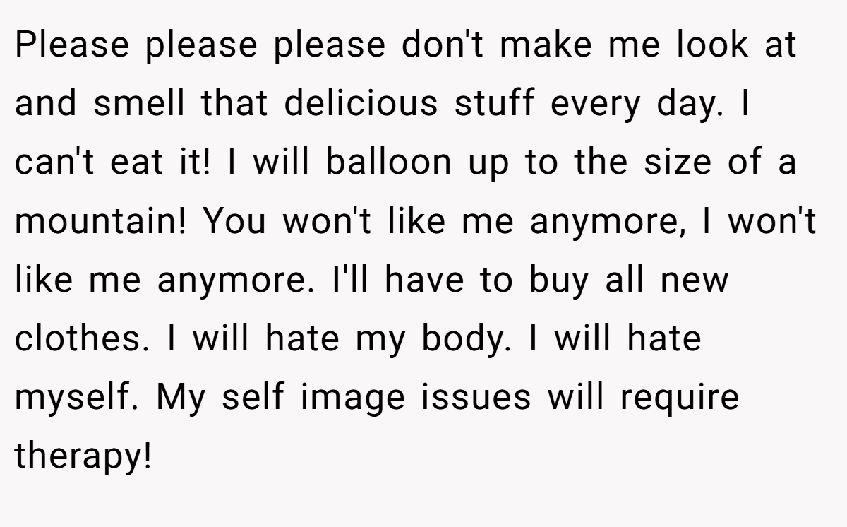 Please please please don't make me look at and smell that delicious stuff every day. I can't eat it! I will balloon up to the size of a mountain! You won't like me anymore, I won't like me anymore. I'll have to buy all new clothes. I will hate my body. I will hate myself. My self image issues will require therapy!