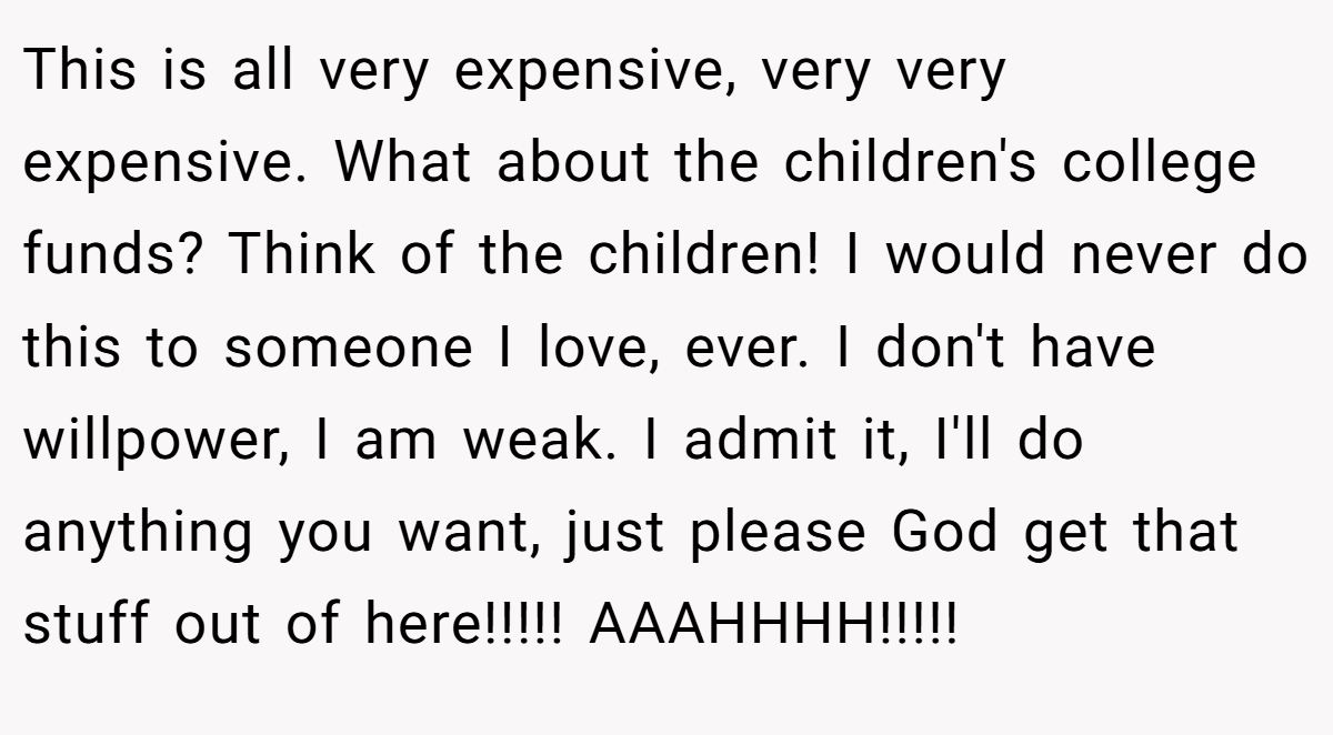 This is all very expensive, very very expensive. What about the children's college funds? Think of the children! I would never do this to someone I love, ever. I don't have willpower, I am weak. I admit it, I'll do anything you want, just please God get that stuff out of here!!!!! AAAHHHH!!!!!