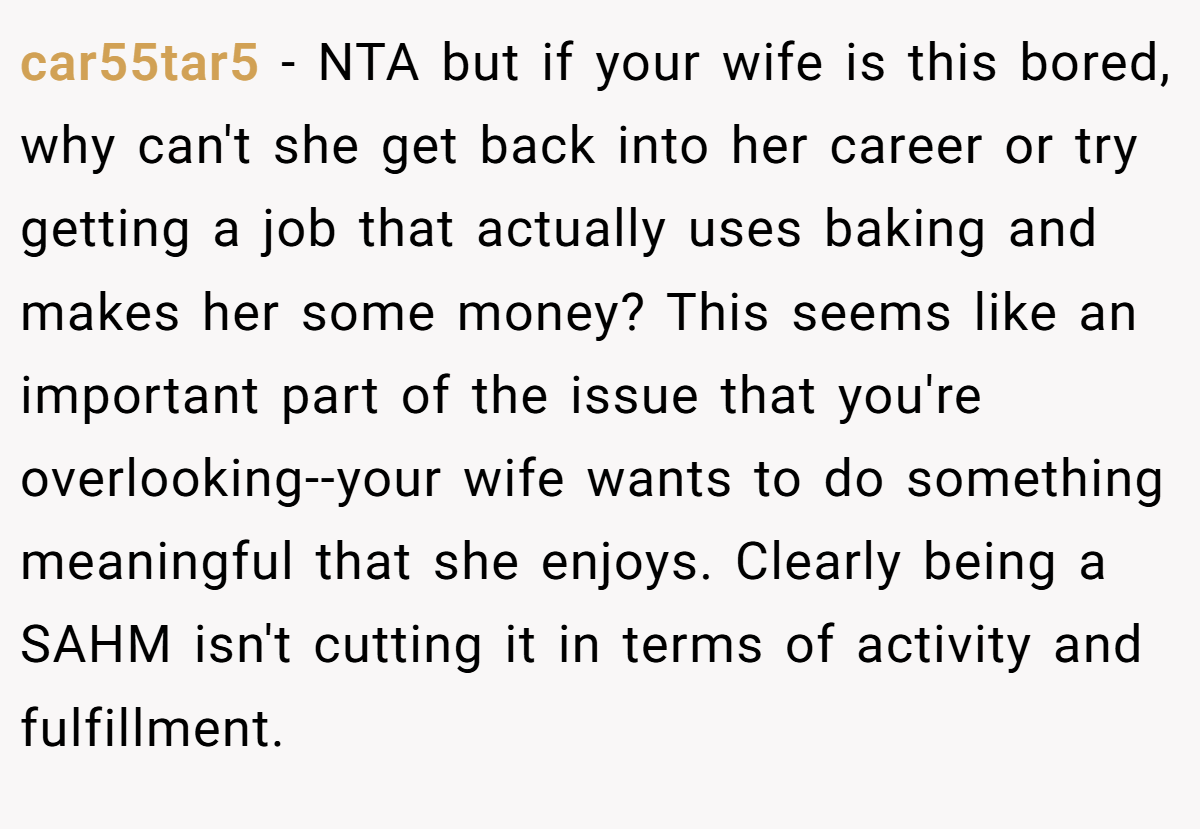 car55tar5 − NTA but if your wife is this bored, why can't she get back into her career or try getting a job that actually uses baking and makes her some money? This seems like an important part of the issue that you're overlooking--your wife wants to do something meaningful that she enjoys. Clearly being a SAHM isn't cutting it in terms of activity and fulfillment.